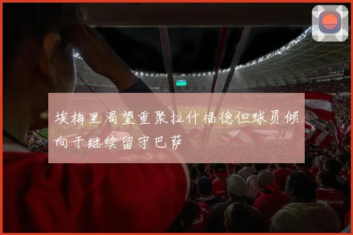 埃梅里渴望重聚拉什福德但球员倾向于继续留守巴萨