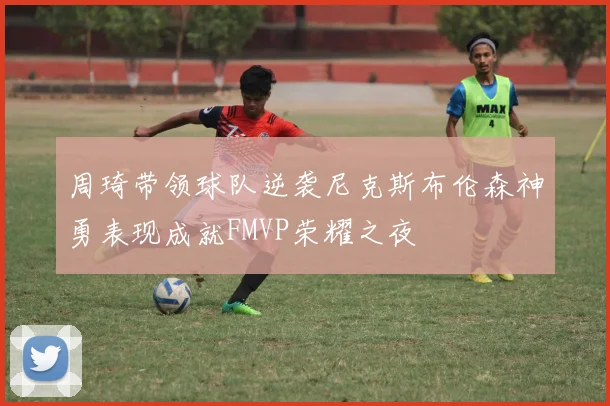 周琦带领球队逆袭尼克斯布伦森神勇表现成就FMVP荣耀之夜