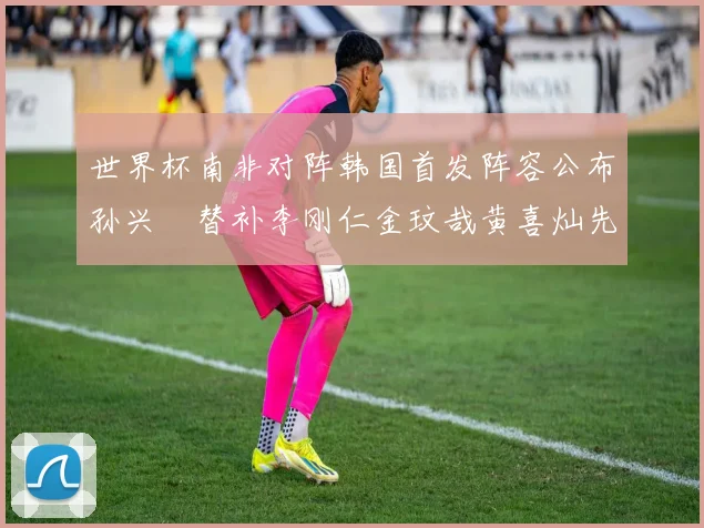 世界杯南非对阵韩国首发阵容公布孙兴慜替补李刚仁金玟哉黄喜灿先发