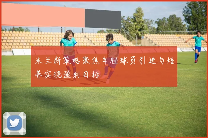 米兰新策略聚焦年轻球员引进与培养实现盈利目标
