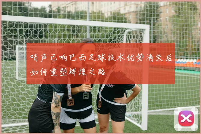 哨声已响巴西足球技术优势消失后如何重塑辉煌之路