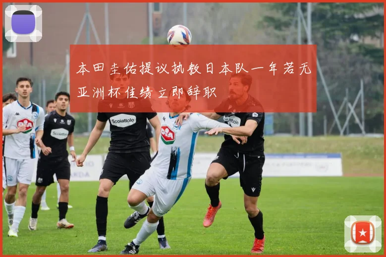 本田圭佑提议执教日本队一年若无亚洲杯佳绩立即辞职