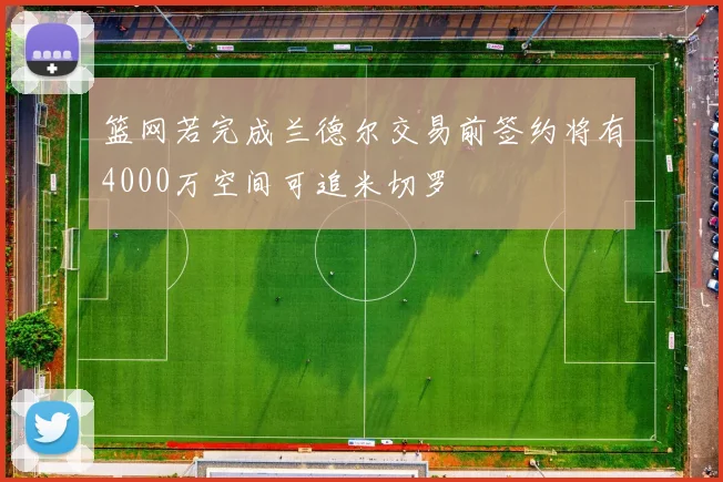 篮网若完成兰德尔交易前签约将有4000万空间可追米切罗