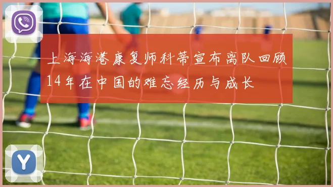 上海海港康复师科蒂宣布离队回顾14年在中国的难忘经历与成长