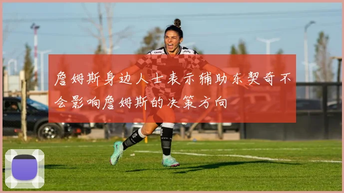 詹姆斯身边人士表示辅助东契奇不会影响詹姆斯的决策方向
