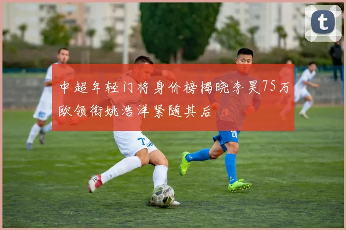 中超年轻门将身价榜揭晓李昊75万欧领衔姚浩洋紧随其后