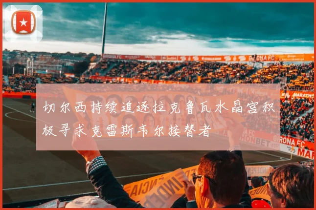 切尔西持续追逐拉克鲁瓦水晶宫积极寻求克雷斯韦尔接替者
