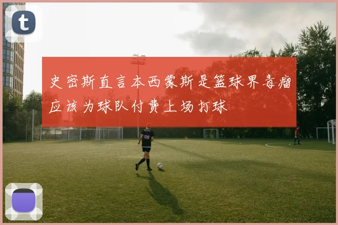 史密斯直言本西蒙斯是篮球界毒瘤应该为球队付费上场打球