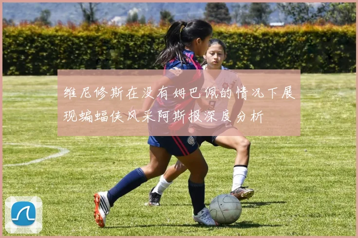 维尼修斯在没有姆巴佩的情况下展现蝙蝠侠风采阿斯报深度分析