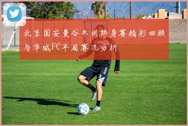 北京国安曼谷冬训热身赛精彩回顾与华城FC平局赛况分析