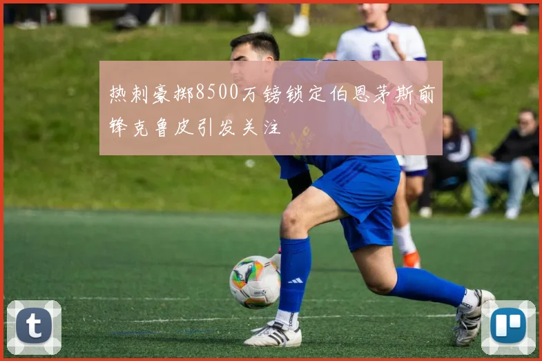 热刺豪掷8500万镑锁定伯恩茅斯前锋克鲁皮引发关注