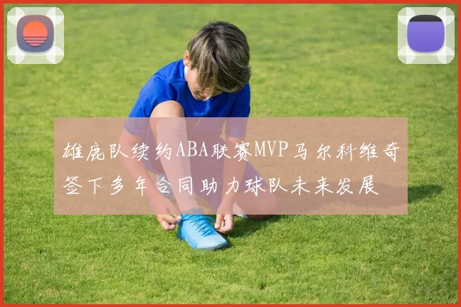 雄鹿队续约ABA联赛MVP马尔科维奇签下多年合同助力球队未来发展