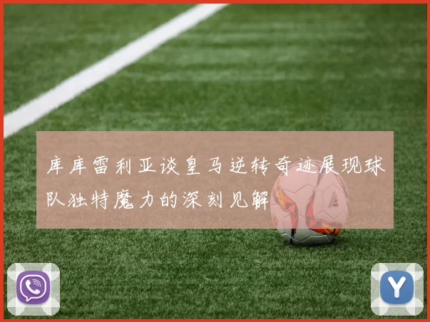 库库雷利亚谈皇马逆转奇迹展现球队独特魔力的深刻见解