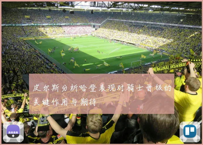 皮尔斯分析哈登表现对骑士晋级的关键作用与期待