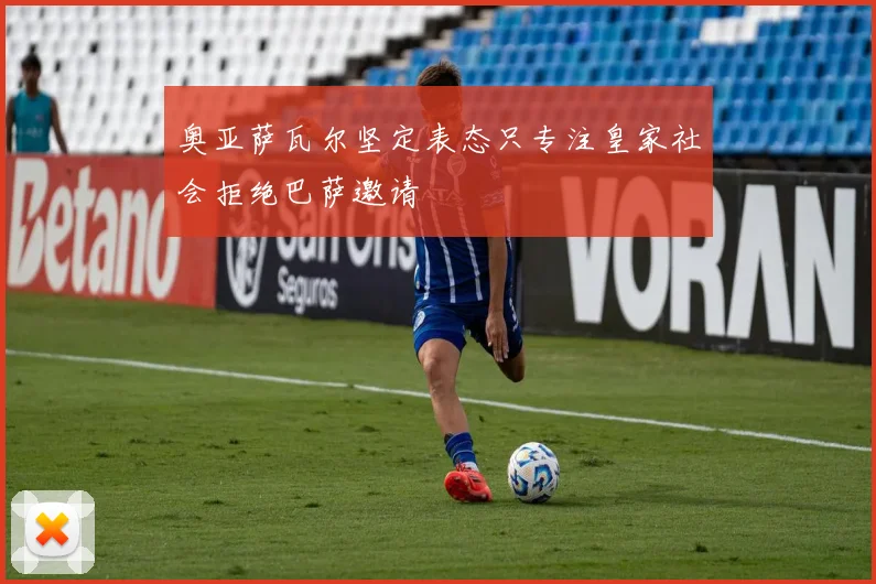 奥亚萨瓦尔坚定表态只专注皇家社会拒绝巴萨邀请