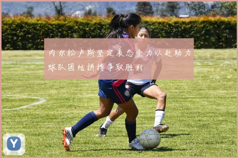 内尔松卢斯坚定表态全力以赴助力球队团结拼搏争取胜利