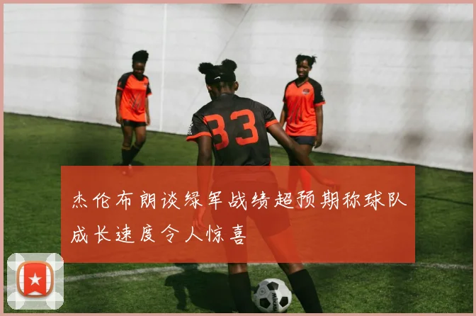 杰伦布朗谈绿军战绩超预期称球队成长速度令人惊喜