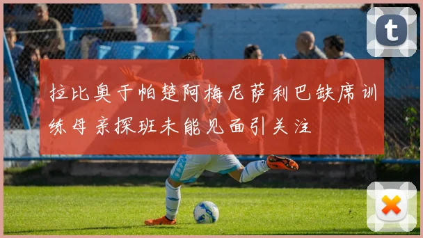 拉比奥于帕楚阿梅尼萨利巴缺席训练母亲探班未能见面引关注